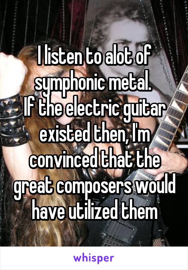 I listen to alot of symphonic metal. 
If the electric guitar existed then, I'm convinced that the great composers would have utilized them