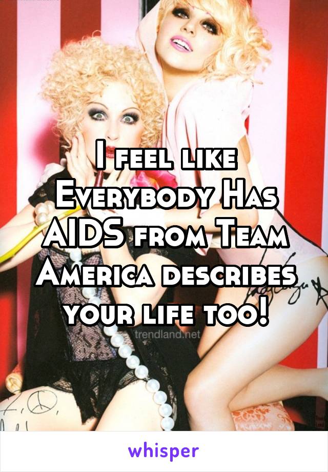 I feel like Everybody Has AIDS from Team America describes your life too!