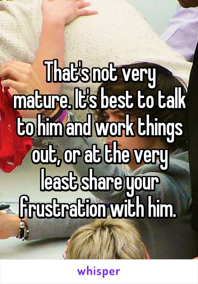 That's not very mature. It's best to talk to him and work things out, or at the very least share your frustration with him. 