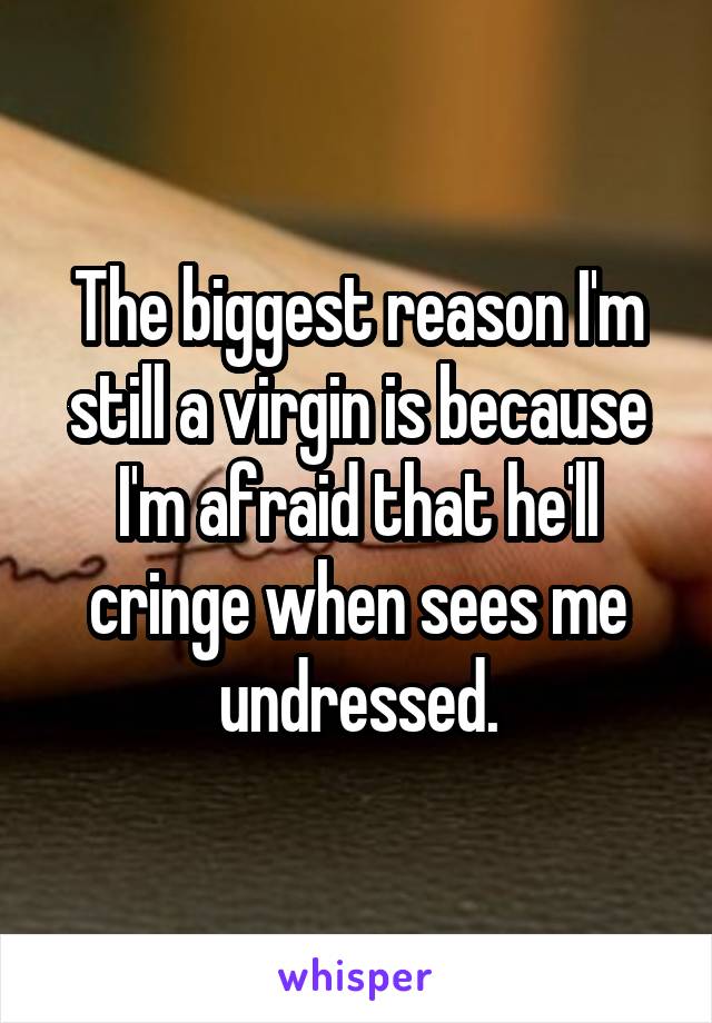 The biggest reason I'm still a virgin is because I'm afraid that he'll cringe when sees me undressed.