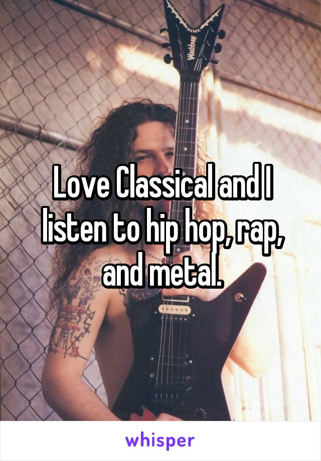 Love Classical and I listen to hip hop, rap, and metal.