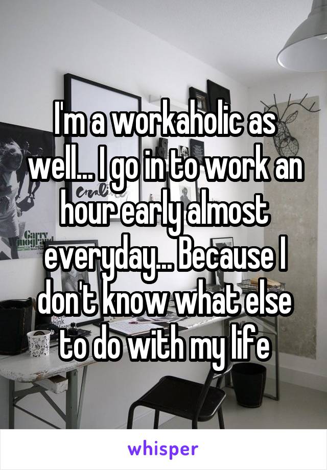 I'm a workaholic as well... I go in to work an hour early almost everyday... Because I don't know what else to do with my life