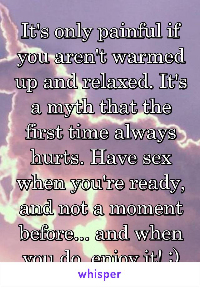 It's only painful if you aren't warmed up and relaxed. It's a myth that the first time always hurts. Have sex when you're ready, and not a moment before... and when you do, enjoy it! :)