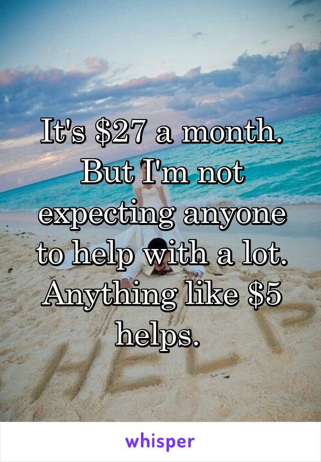 It's $27 a month. But I'm not expecting anyone to help with a lot. Anything like $5 helps. 