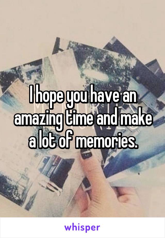 I hope you have an amazing time and make a lot of memories.