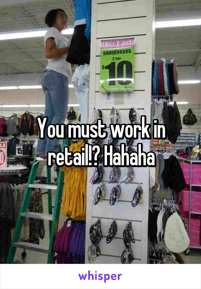 You must work in retail!? Hahaha