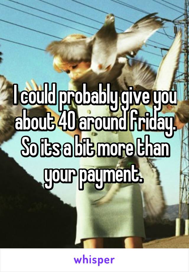 I could probably give you about 40 around friday. So its a bit more than your payment. 