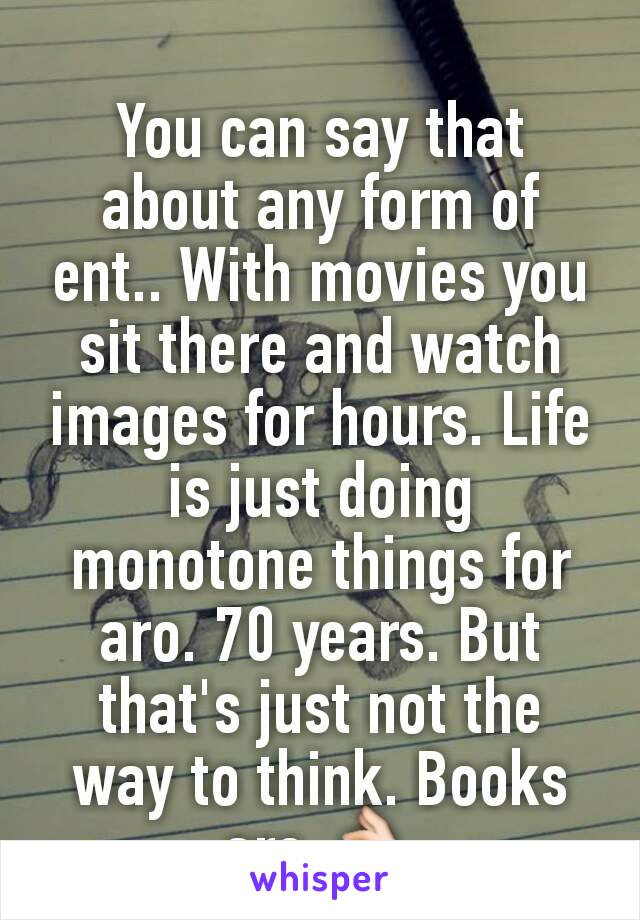 You can say that about any form of ent.. With movies you sit there and watch images for hours. Life is just doing monotone things for aro. 70 years. But that's just not the way to think. Books are 👌