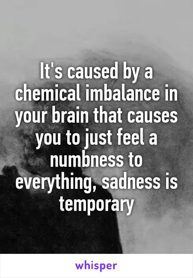 It's caused by a chemical imbalance in your brain that causes you to just feel a numbness to everything, sadness is temporary