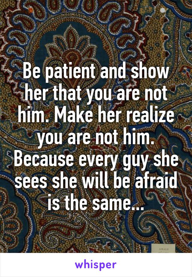 Be patient and show her that you are not him. Make her realize you are not him. Because every guy she sees she will be afraid is the same...