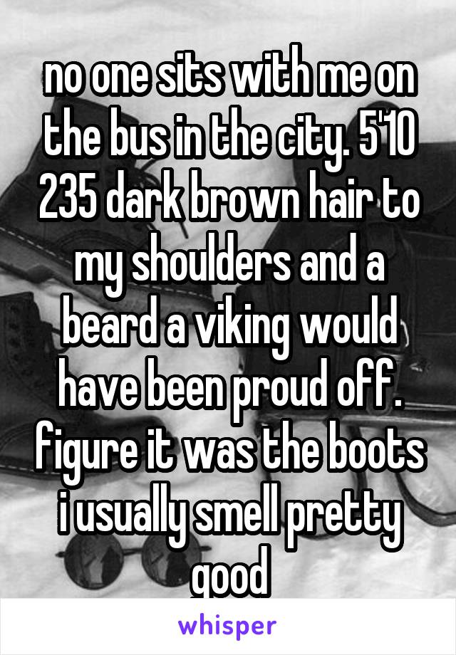 no one sits with me on the bus in the city. 5'10 235 dark brown hair to my shoulders and a beard a viking would have been proud off. figure it was the boots i usually smell pretty good