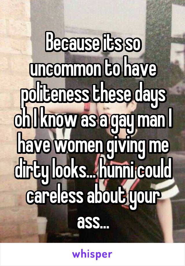 Because its so uncommon to have politeness these days oh I know as a gay man I have women giving me dirty looks... hunni could careless about your ass...