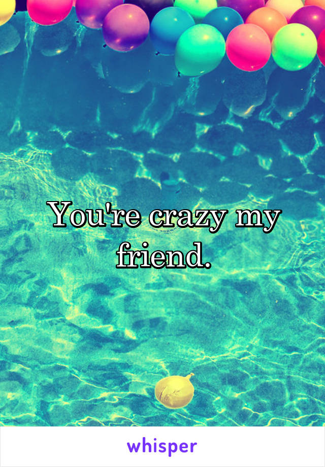 You're crazy my friend.