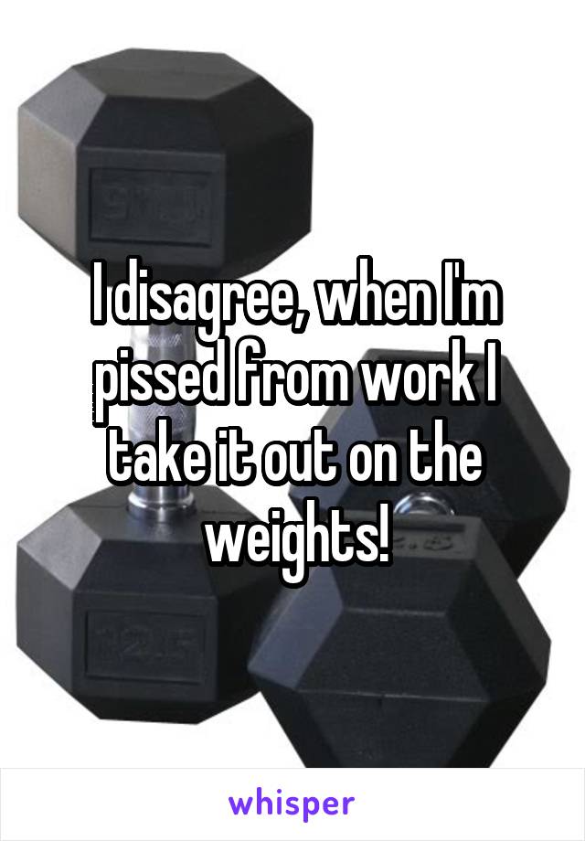 I disagree, when I'm pissed from work I take it out on the weights!