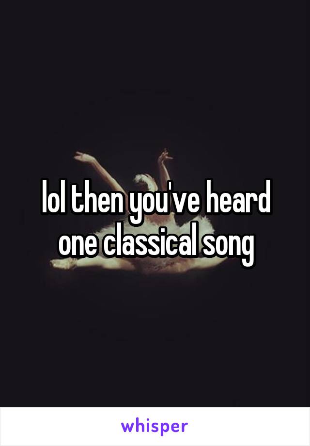 lol then you've heard one classical song