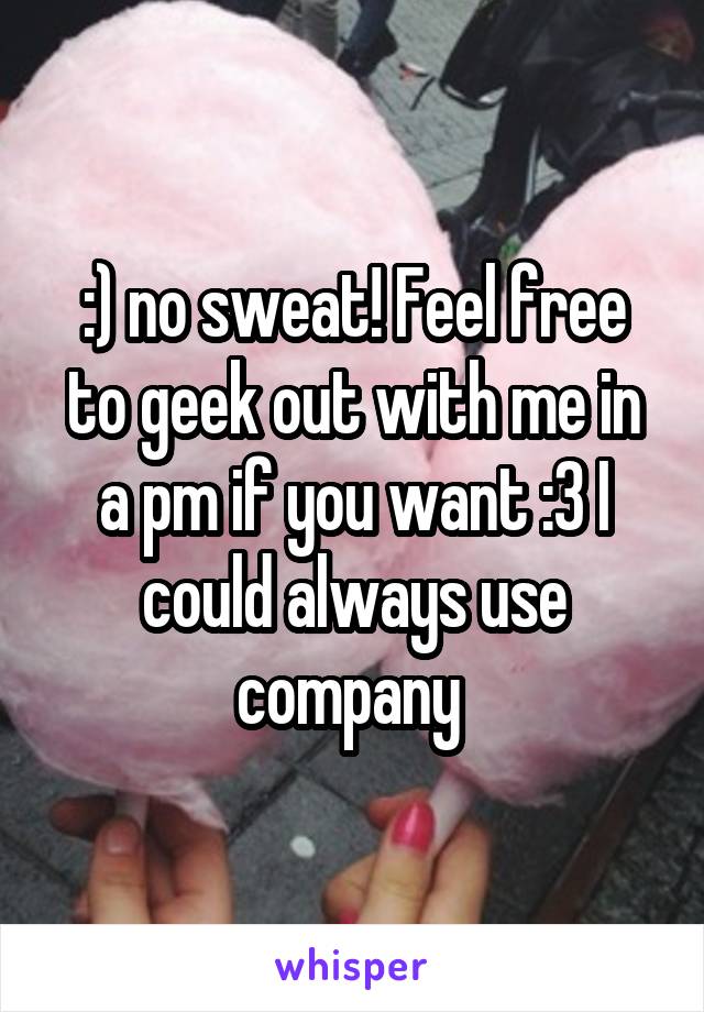 :) no sweat! Feel free to geek out with me in a pm if you want :3 I could always use company 