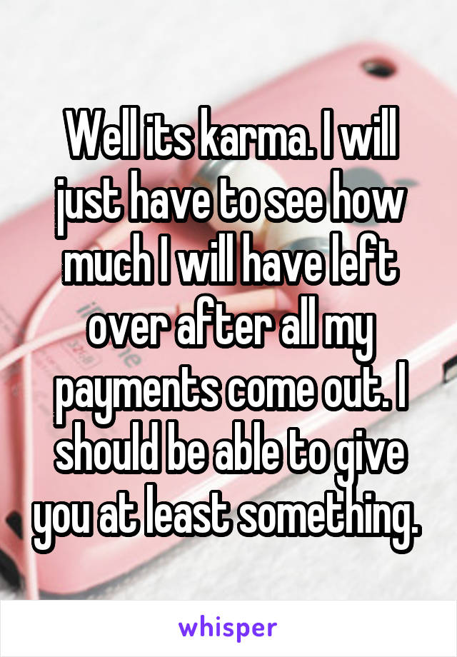 Well its karma. I will just have to see how much I will have left over after all my payments come out. I should be able to give you at least something. 