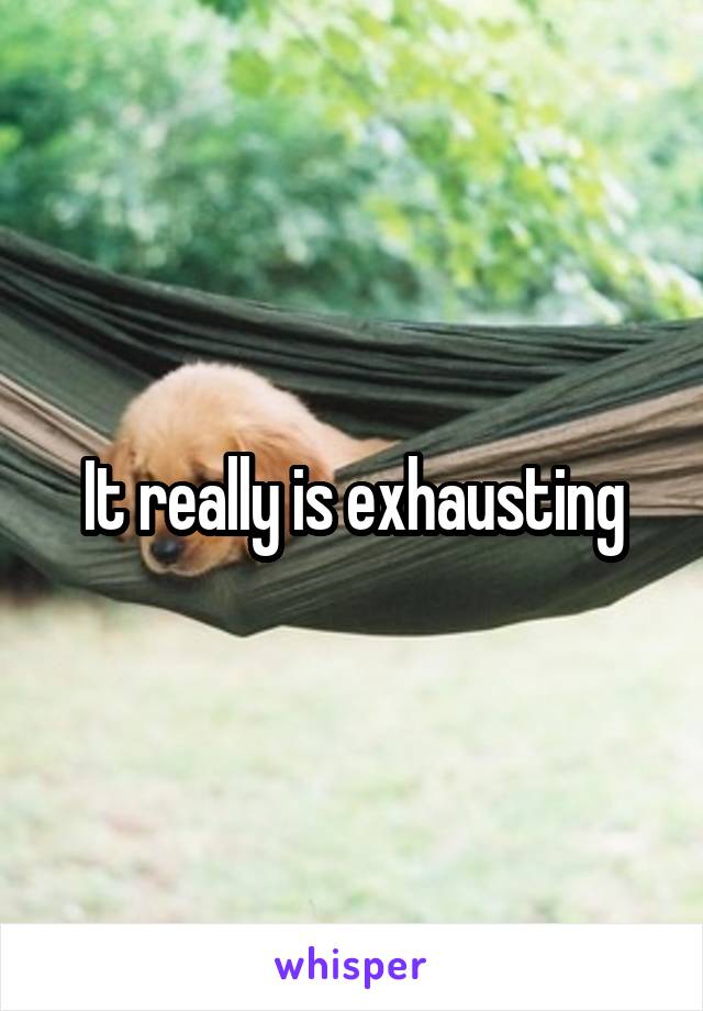 It really is exhausting