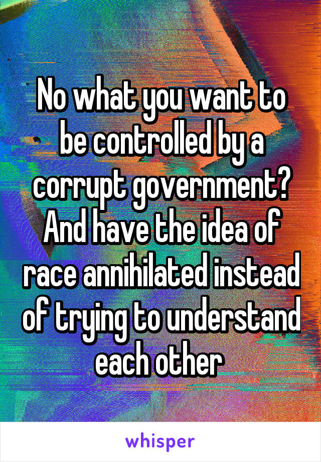 No what you want to be controlled by a corrupt government? And have the idea of race annihilated instead of trying to understand each other 