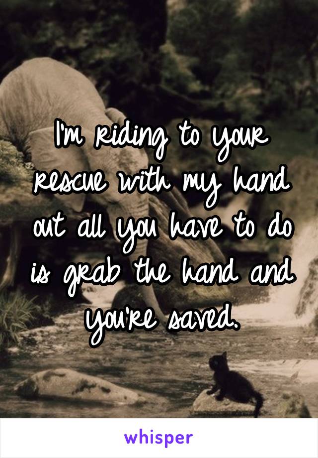 I'm riding to your rescue with my hand out all you have to do is grab the hand and you're saved.