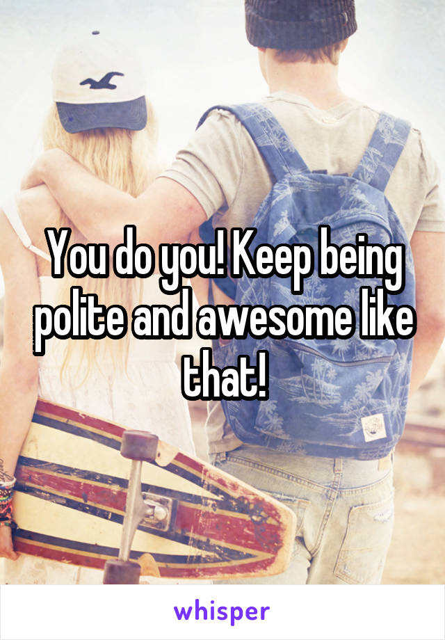 You do you! Keep being polite and awesome like that!