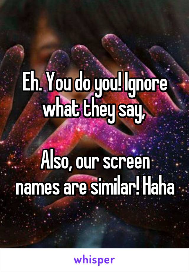 Eh. You do you! Ignore what they say, 

Also, our screen names are similar! Haha