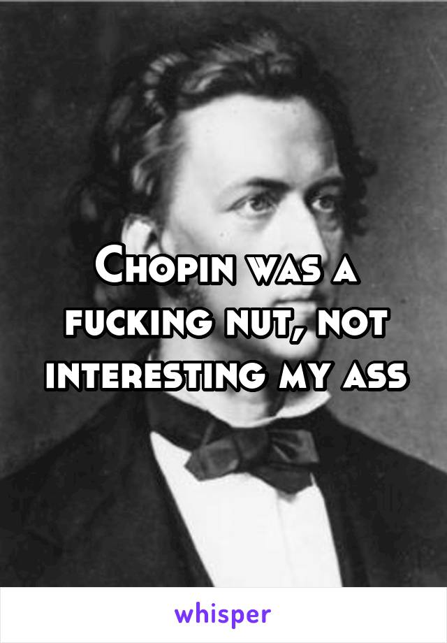 Chopin was a fucking nut, not interesting my ass