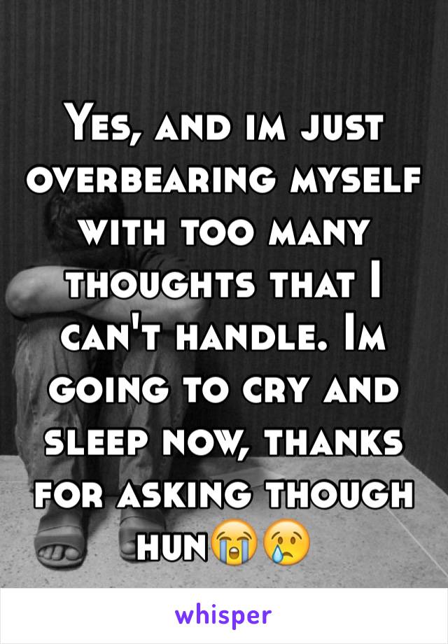 Yes, and im just overbearing myself with too many thoughts that I can't handle. Im going to cry and sleep now, thanks for asking though hun😭😢