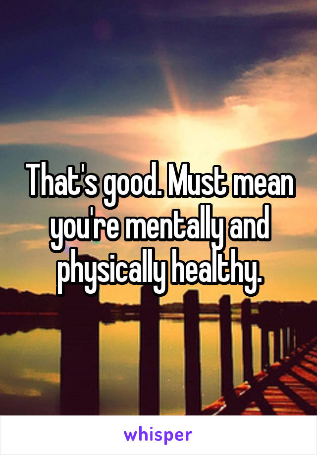 That's good. Must mean you're mentally and physically healthy.