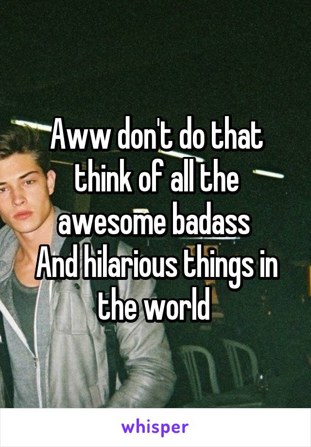 Aww don't do that think of all the awesome badass 
And hilarious things in the world 