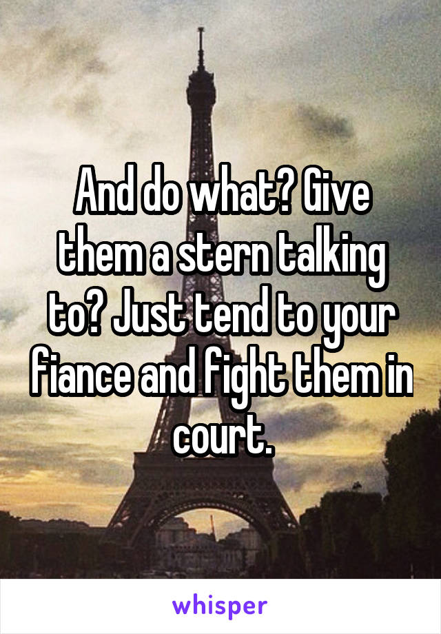 And do what? Give them a stern talking to? Just tend to your fiance and fight them in court.