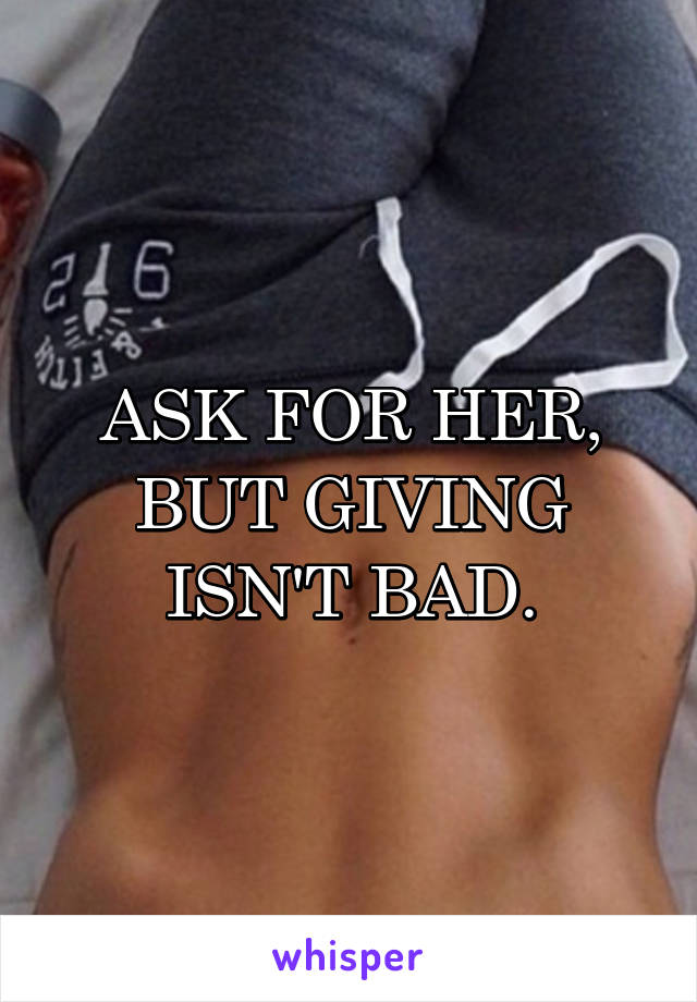 ASK FOR HER, BUT GIVING ISN'T BAD.