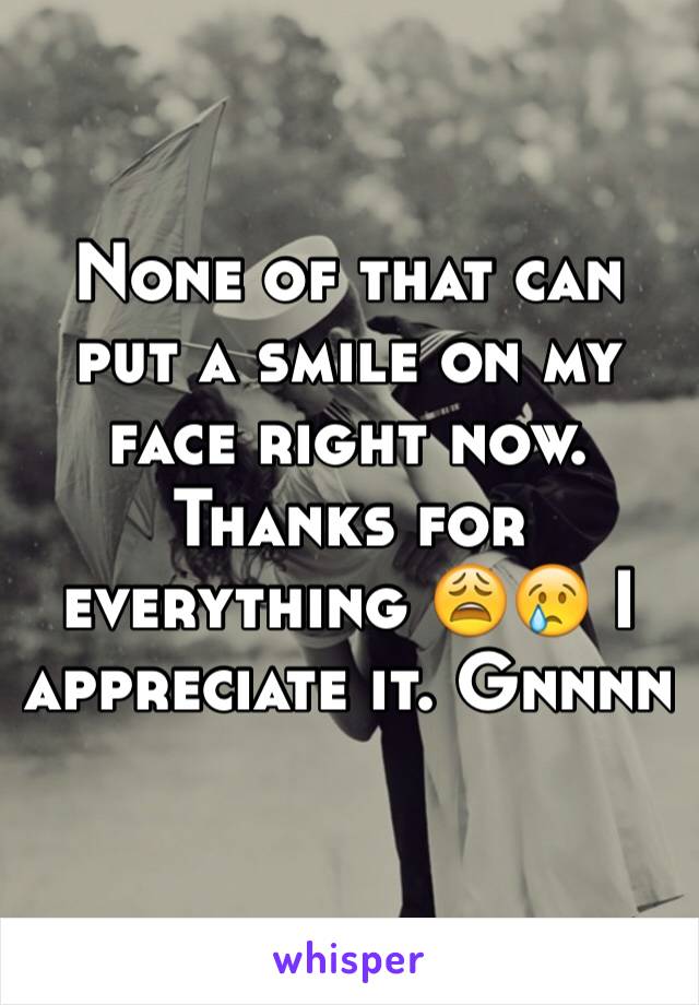 None of that can put a smile on my face right now. Thanks for everything 😩😢 I appreciate it. Gnnnn