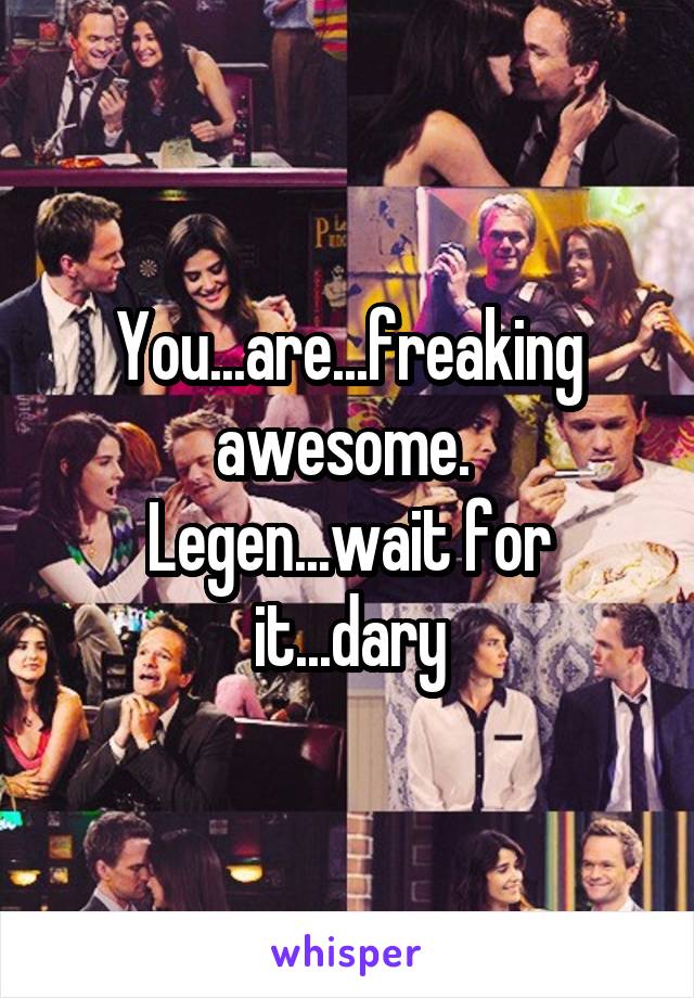 You...are...freaking awesome. 
Legen...wait for it...dary