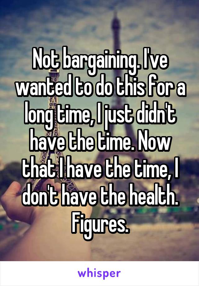 Not bargaining. I've wanted to do this for a long time, I just didn't have the time. Now that I have the time, I don't have the health. Figures.