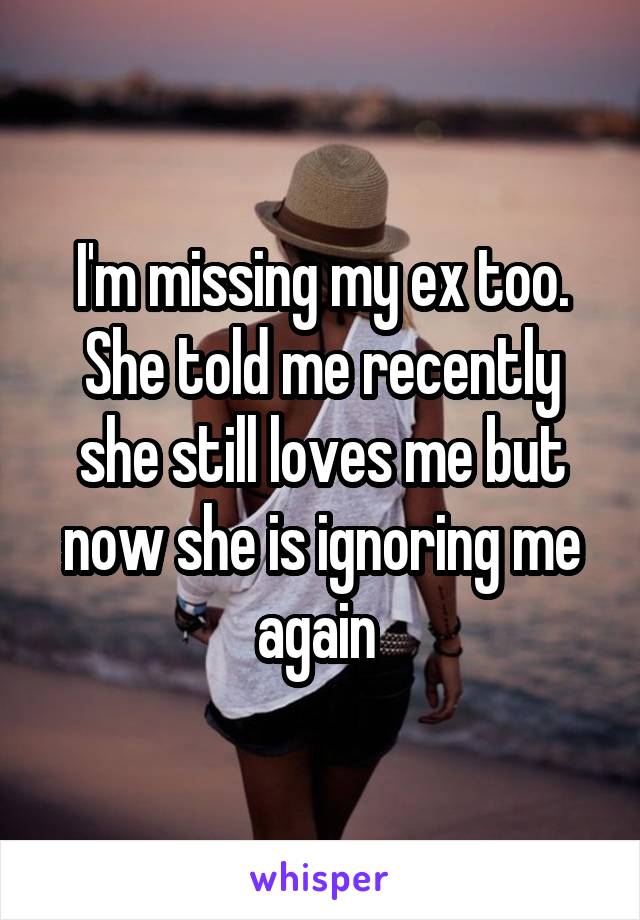 I'm missing my ex too. She told me recently she still loves me but now she is ignoring me again 