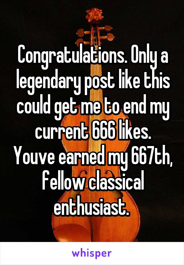 Congratulations. Only a legendary post like this could get me to end my current 666 likes. Youve earned my 667th, fellow classical enthusiast. 