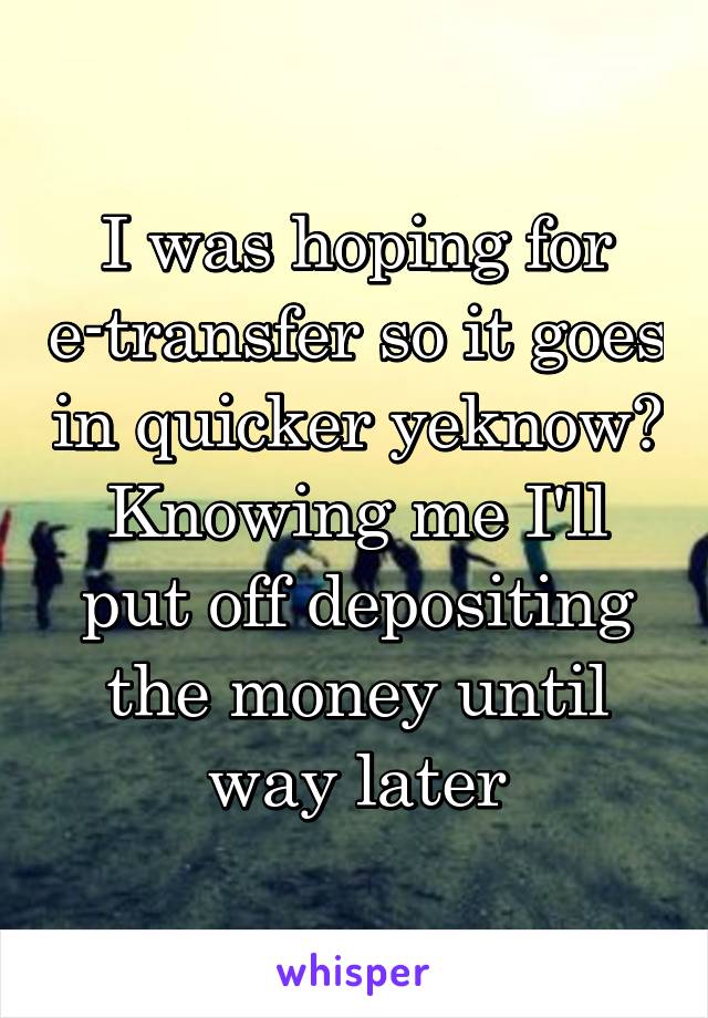 I was hoping for e-transfer so it goes in quicker yeknow? Knowing me I'll put off depositing the money until way later