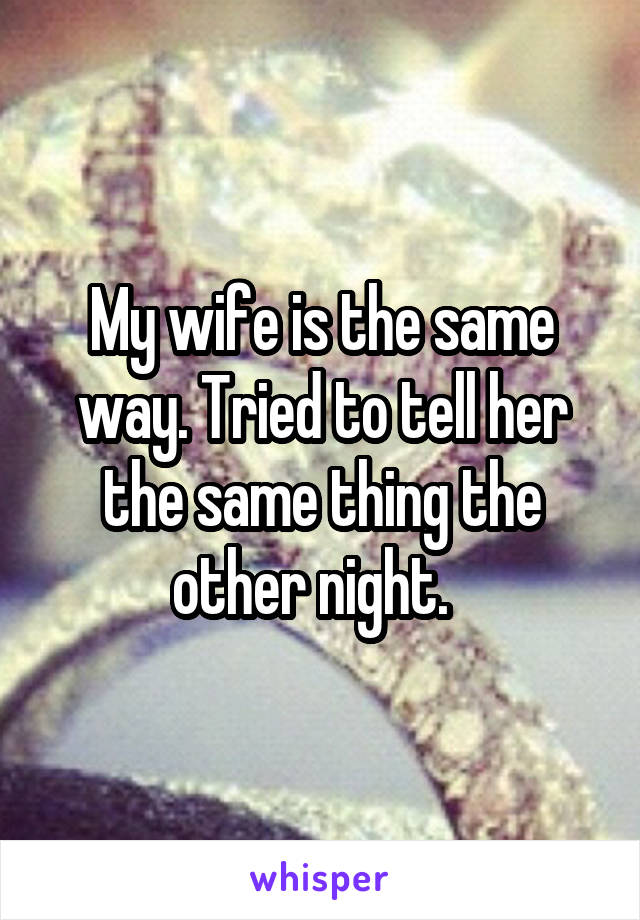 My wife is the same way. Tried to tell her the same thing the other night.  