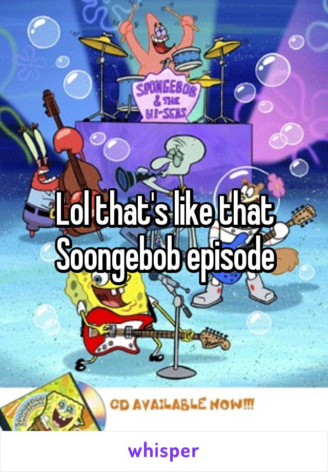 Lol that's like that Soongebob episode