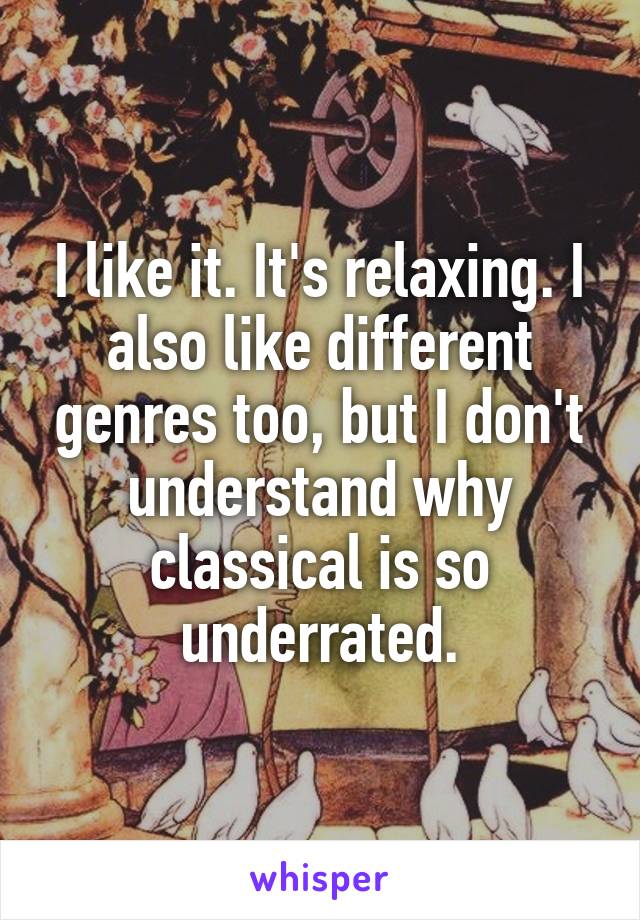 I like it. It's relaxing. I also like different genres too, but I don't understand why classical is so underrated.