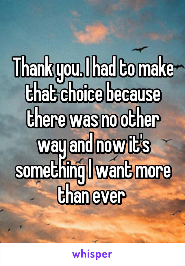 Thank you. I had to make that choice because there was no other way and now it's something I want more than ever 