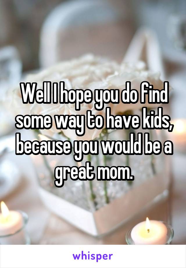 Well I hope you do find some way to have kids, because you would be a great mom.