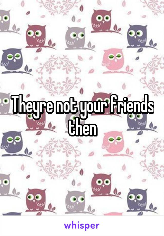 Theyre not your friends then