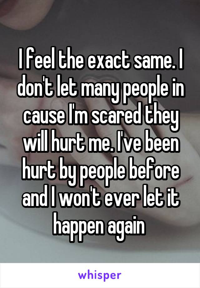 I feel the exact same. I don't let many people in cause I'm scared they will hurt me. I've been hurt by people before and I won't ever let it happen again 