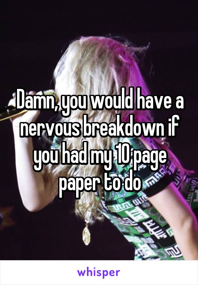 Damn, you would have a nervous breakdown if you had my 10 page paper to do