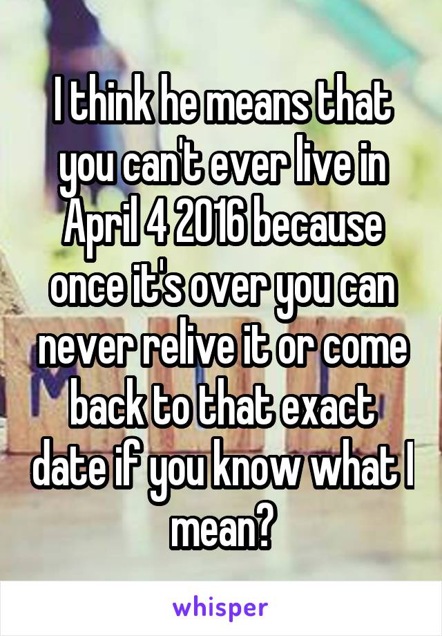 I think he means that you can't ever live in April 4 2016 because once it's over you can never relive it or come back to that exact date if you know what I mean?