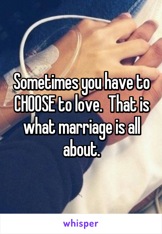 Sometimes you have to CHOOSE to love.  That is what marriage is all about.