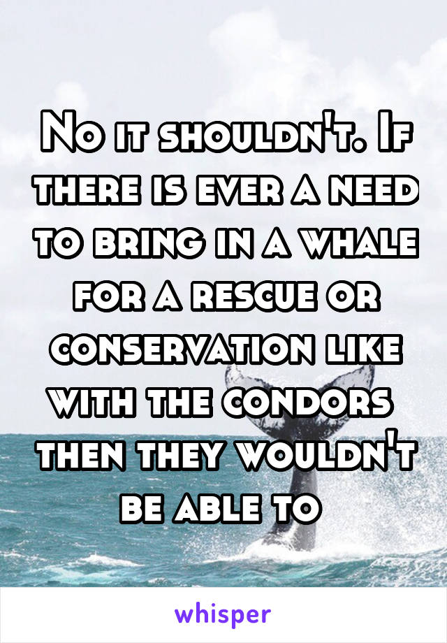 No it shouldn't. If there is ever a need to bring in a whale for a rescue or conservation like with the condors  then they wouldn't be able to 