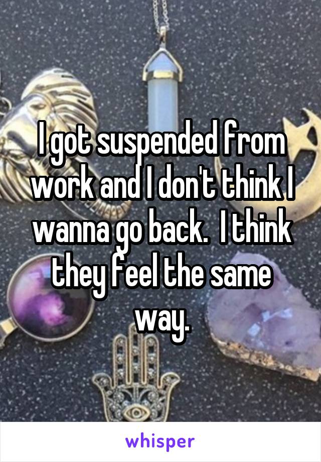 I got suspended from work and I don't think I wanna go back.  I think they feel the same way.